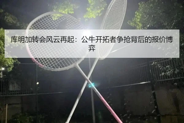 库明加转会风云再起：公牛开拓者争抢背后的报价博弈