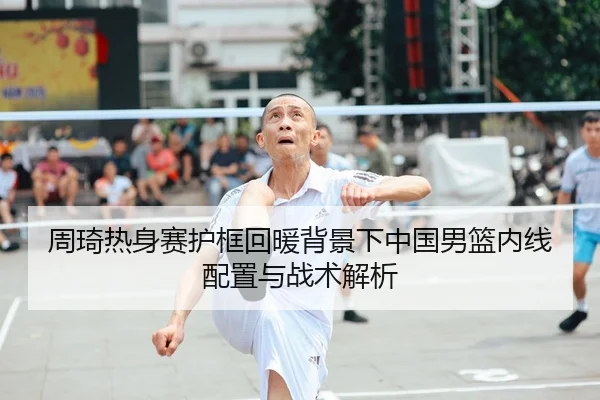 周琦热身赛护框回暖背景下中国男篮内线配置与战术解析